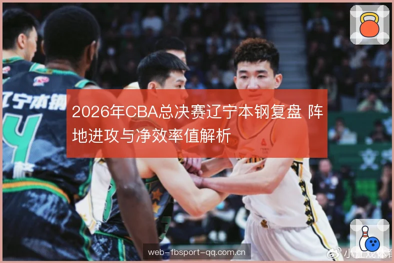 2026年CBA总决赛辽宁本钢复盘 阵地进攻与净效率值解析 2026年CBA总决赛辽宁本钢复盘 阵地进攻与净效率值解析